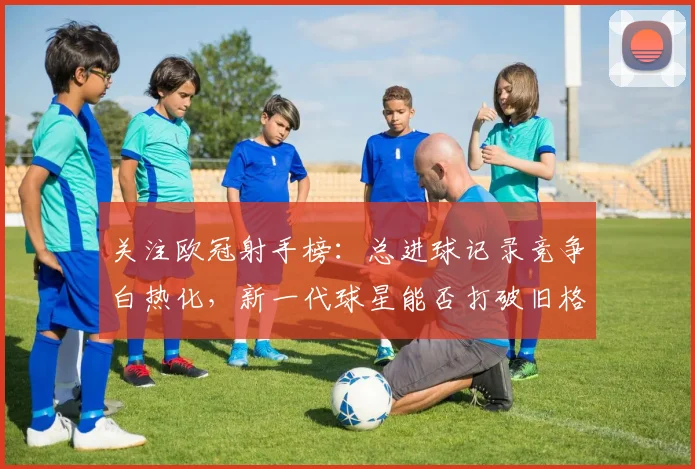 关注欧冠射手榜：总进球记录竞争白热化，新一代球星能否打破旧格局？