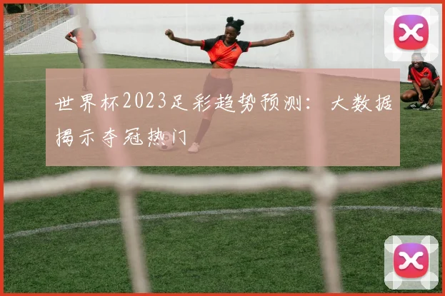世界杯2023足彩趋势预测：大数据揭示夺冠热门