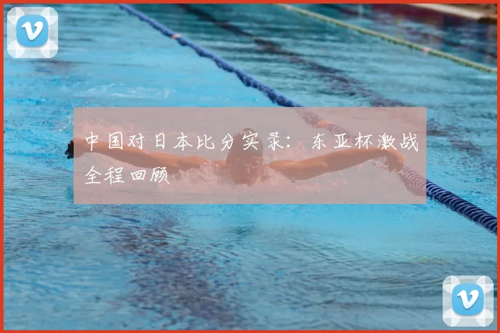 中国对日本比分实录:东亚杯激战全程回顾