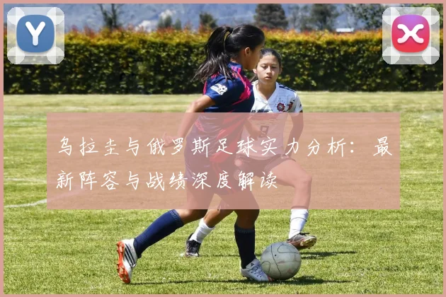 乌拉圭与俄罗斯足球实力分析:最新阵容与战绩深度解读