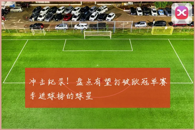 冲击纪录！盘点有望打破欧冠单赛季进球榜的球星