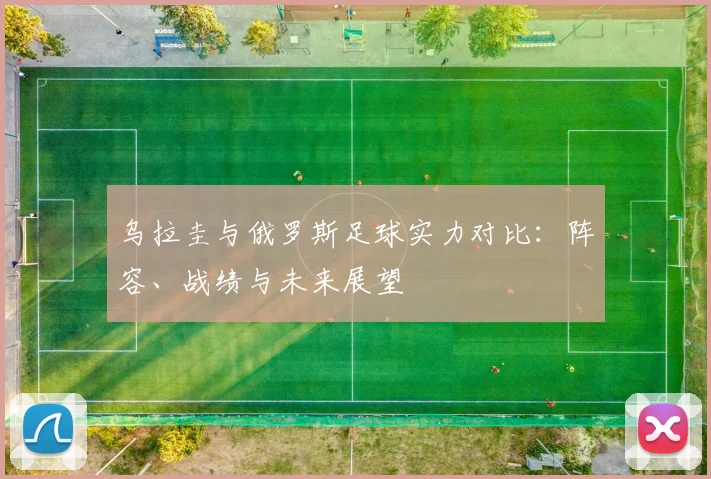 乌拉圭与俄罗斯足球实力对比：阵容、战绩与未来展望