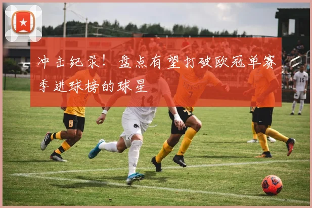 冲击纪录！盘点有望打破欧冠单赛季进球榜的球星