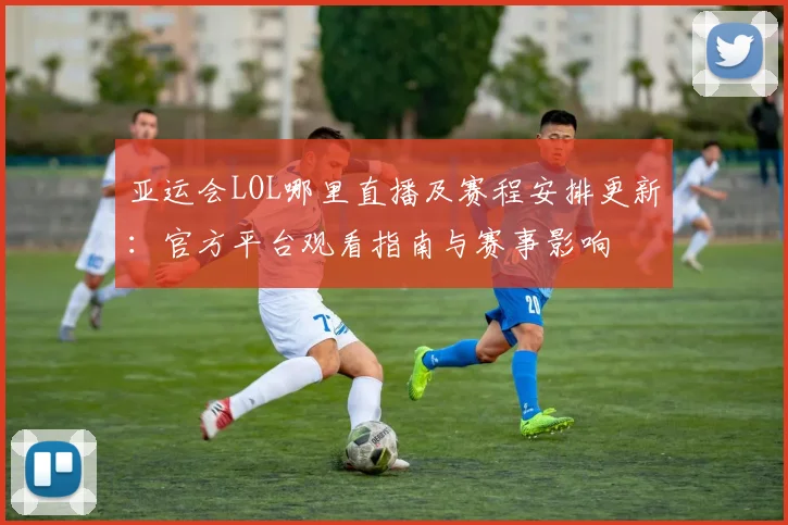 亚运会LOL哪里直播及赛程安排更新：官方平台观看指南与赛事影响