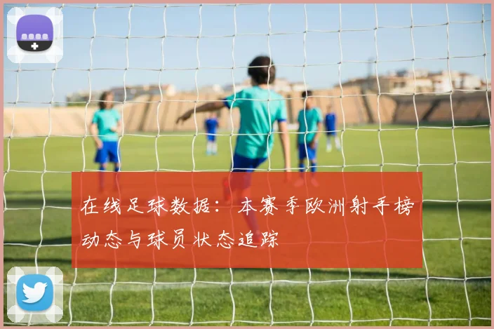 在线足球数据:本赛季欧洲射手榜动态与球员状态追踪