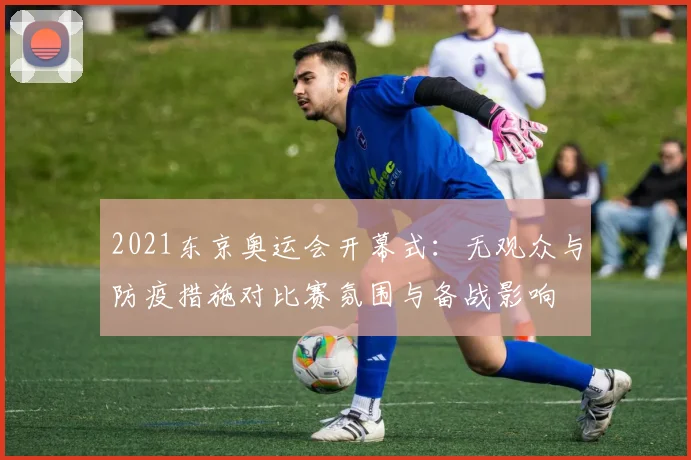 2021东京奥运会开幕式：无观众与防疫措施对比赛氛围与备战影响